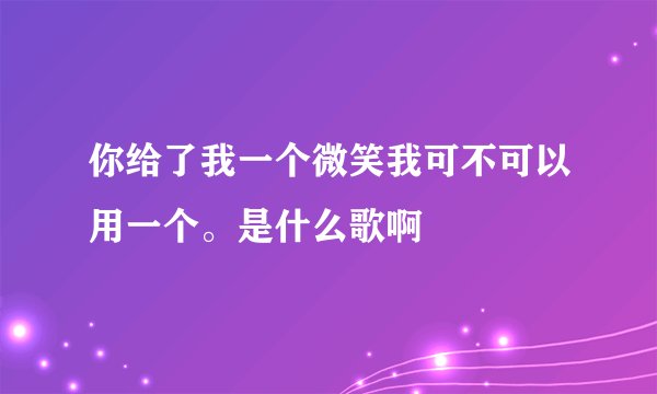 你给了我一个微笑我可不可以用一个。是什么歌啊