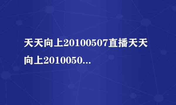 天天向上20100507直播天天向上20100507视频天天向上20100507期现场直播在线观看湖南卫视