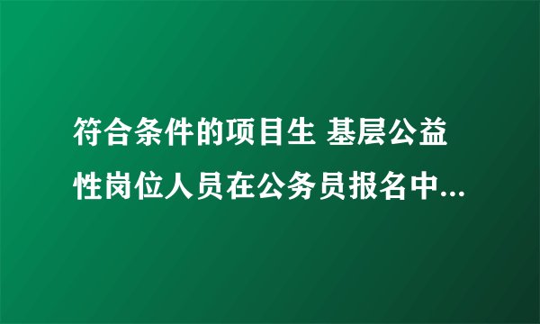 符合条件的项目生 基层公益性岗位人员在公务员报名中是什么意思