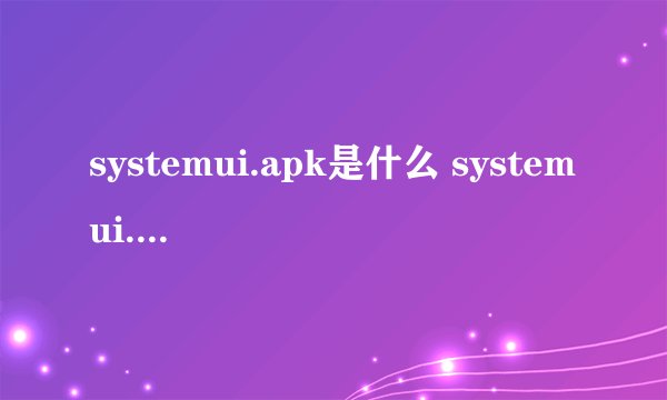 systemui.apk是什么 systemui.apk文件功能介绍