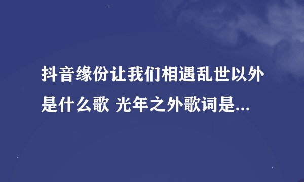 抖音缘份让我们相遇乱世以外是什么歌 光年之外歌词是什么意思