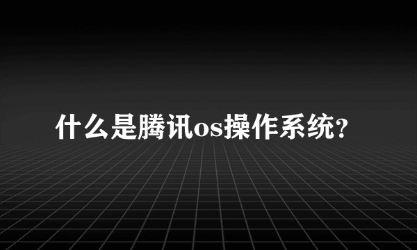 什么是腾讯os操作系统？