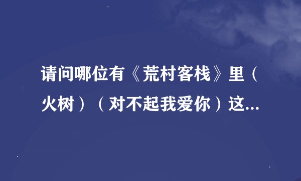 请问哪位有《荒村客栈》里（火树）（对不起我爱你）这两首歌的歌词？