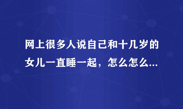 网上很多人说自己和十几岁的女儿一直睡一起，怎么怎么亲密，我觉得是瞎编的，大家觉得呢？