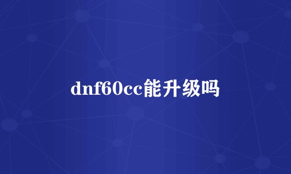 dnf60cc能升级吗