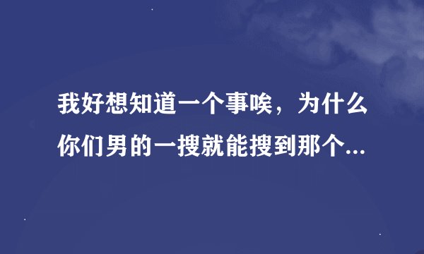 我好想知道一个事唉，为什么你们男的一搜就能搜到那个的，还有 大多数男的电脑里都会有的吧！ 只是有的