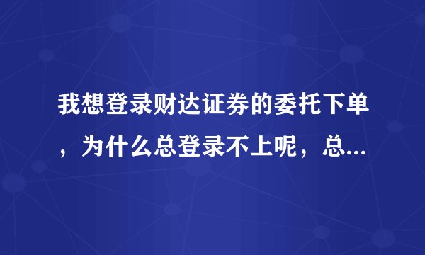 我想登录财达证券的委托下单，为什么总登录不上呢，总是提示下面的这个图，请明白人指示，，急！！！！