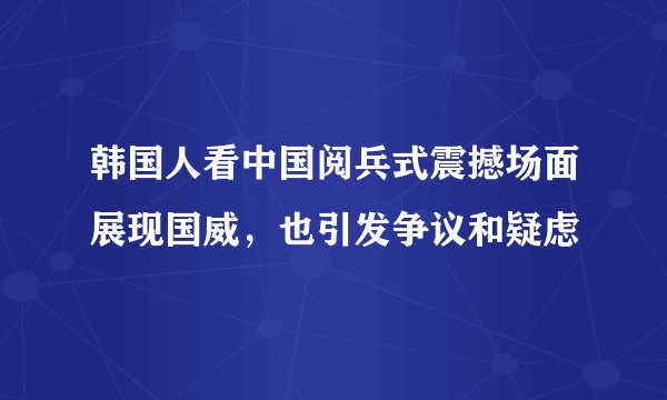 韩国人看中国阅兵式震撼场面展现国威，也引发争议和疑虑