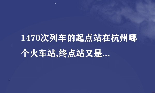 1470次列车的起点站在杭州哪个火车站,终点站又是哈尔滨的那个火车站?