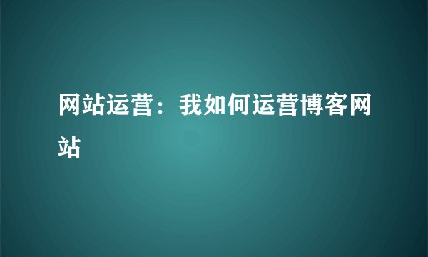 网站运营：我如何运营博客网站