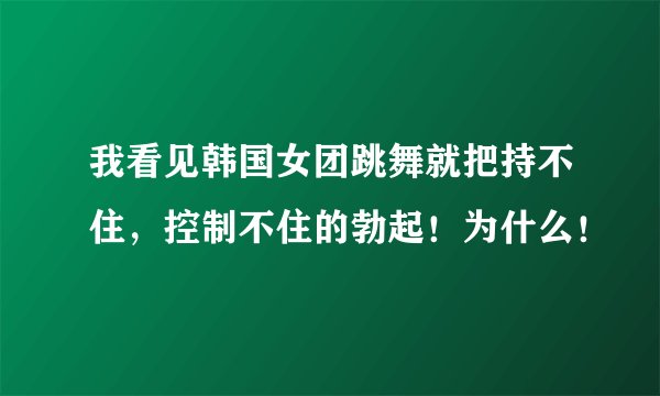 我看见韩国女团跳舞就把持不住，控制不住的勃起！为什么！