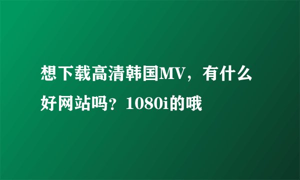 想下载高清韩国MV，有什么好网站吗？1080i的哦
