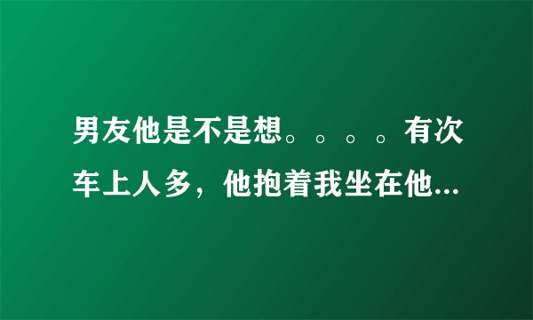 男友他是不是想。。。。有次车上人多，他抱着我坐在他腿上，路不怎么好，一颠一颠的，他就很用力的把抵在