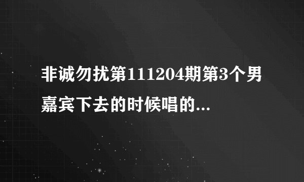 非诚勿扰第111204期第3个男嘉宾下去的时候唱的什么歌曲？？最好有个词