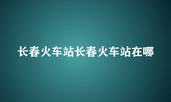 长春火车站长春火车站在哪