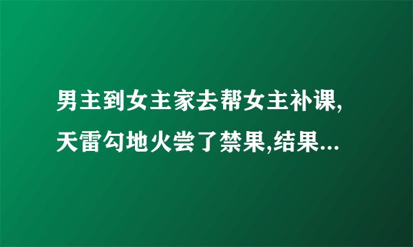 男主到女主家去帮女主补课,天雷勾地火尝了禁果,结果怀U了,女主害怕极了找到男主商量,结果男主主动去