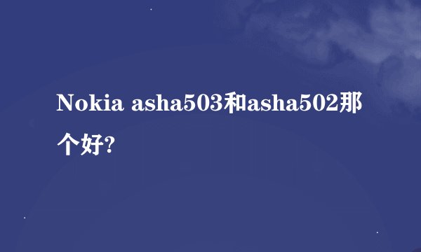 Nokia asha503和asha502那个好?