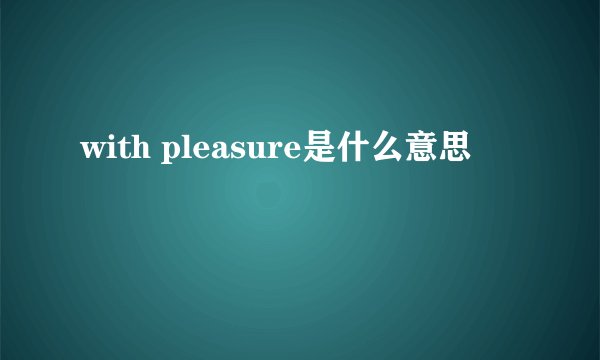 with pleasure是什么意思