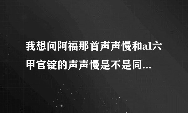 我想问阿福那首声声慢和al六甲官锭的声声慢是不是同一个人唱的,为什么听起来不一样，声音