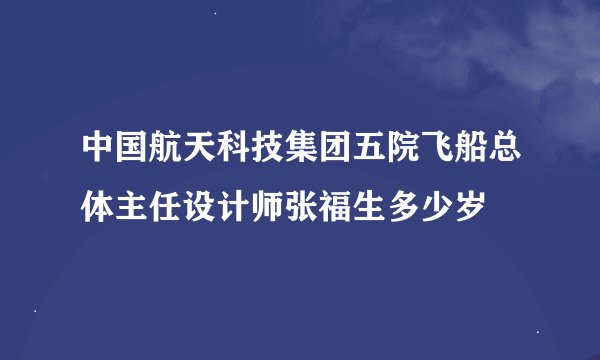中国航天科技集团五院飞船总体主任设计师张福生多少岁