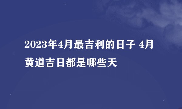 2023年4月最吉利的日子 4月黄道吉日都是哪些天