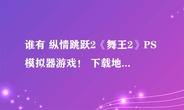 谁有 纵情跳跃2《舞王2》PS模拟器游戏！ 下载地址 连接 ！ ！！！ 或发到邮箱87867188@qq.com 谢谢 帮助！