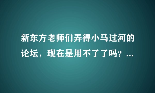 新东方老师们弄得小马过河的论坛，现在是用不了了吗？以前的很多资源现在论坛里面都找不到了，怎么回事？