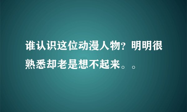 谁认识这位动漫人物？明明很熟悉却老是想不起来。。