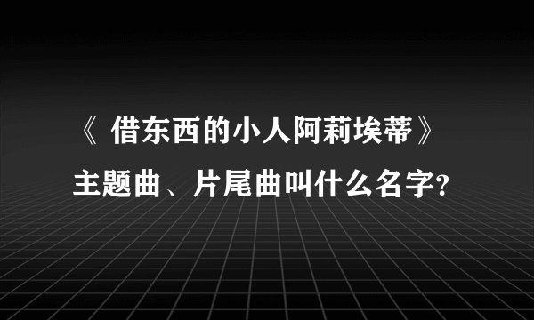 《 借东西的小人阿莉埃蒂》主题曲、片尾曲叫什么名字？