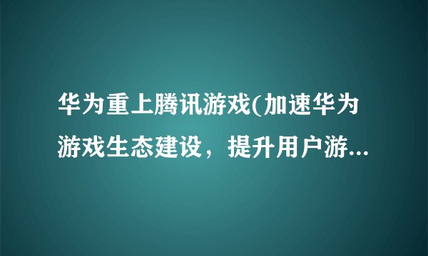 华为重上腾讯游戏(加速华为游戏生态建设，提升用户游戏体验)