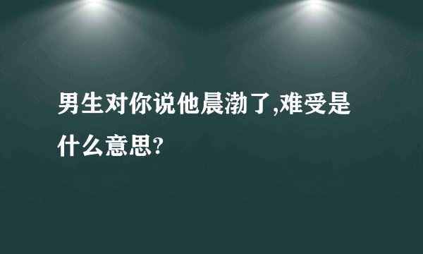 男生对你说他晨渤了,难受是什么意思?