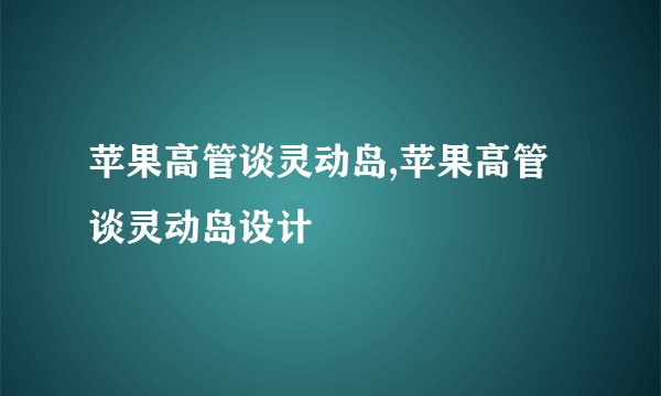 苹果高管谈灵动岛,苹果高管谈灵动岛设计