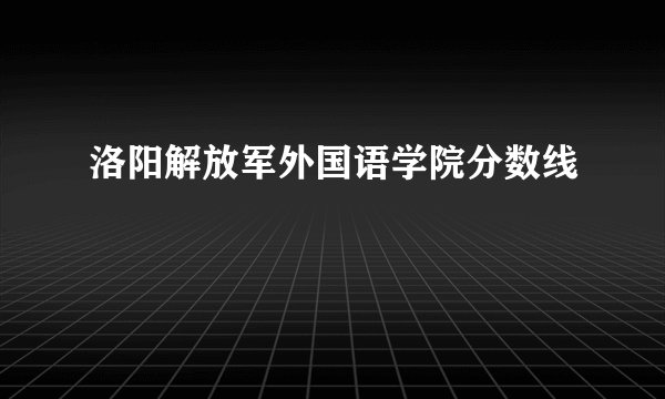 洛阳解放军外国语学院分数线