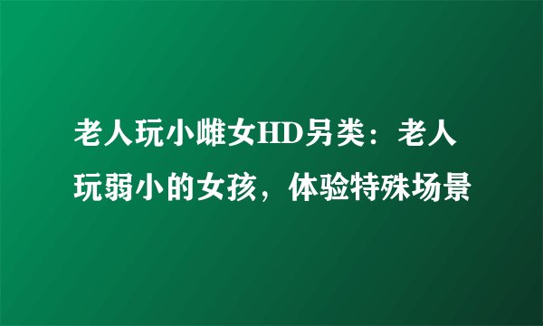 老人玩小雌女HD另类：老人玩弱小的女孩，体验特殊场景