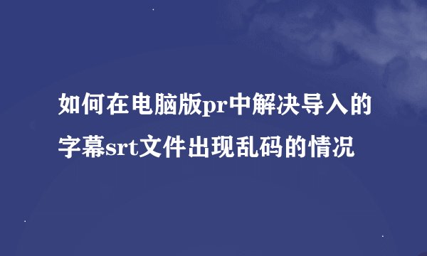 如何在电脑版pr中解决导入的字幕srt文件出现乱码的情况