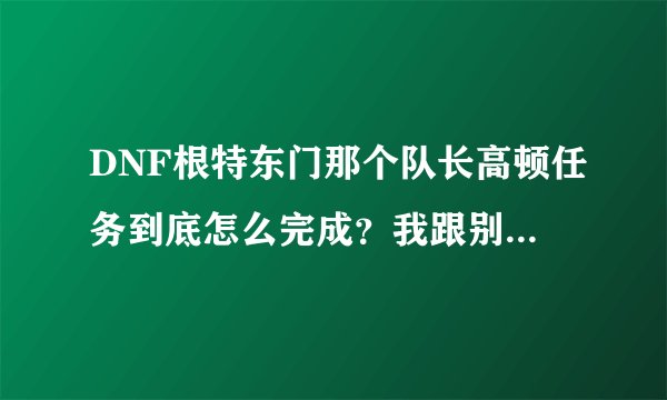 DNF根特东门那个队长高顿任务到底怎么完成？我跟别人组队打、打了一中午全图，怎么只显示打死了一个高顿啊
