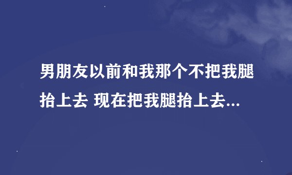 男朋友以前和我那个不把我腿抬上去 现在把我腿抬上去为什么？