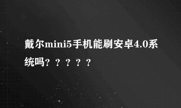 戴尔mini5手机能刷安卓4.0系统吗？？？？？