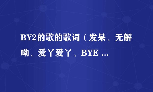 BY2的歌的歌词（发呆、无解呦、爱丫爱丫、BYE BYE BYE、、、、