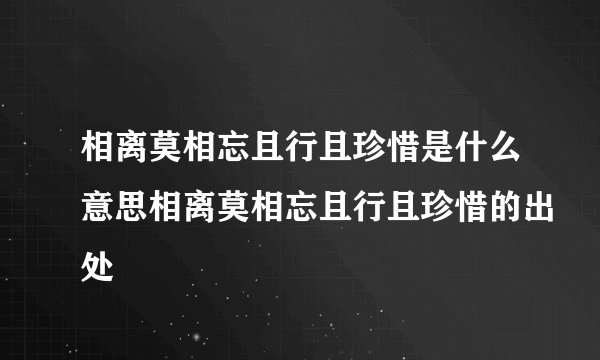 相离莫相忘且行且珍惜是什么意思相离莫相忘且行且珍惜的出处