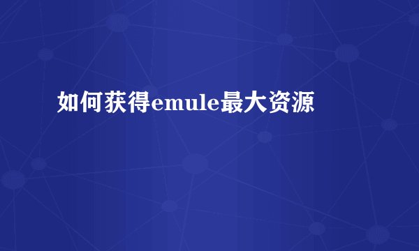 如何获得emule最大资源