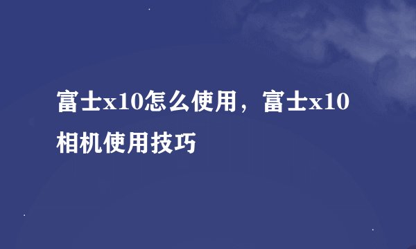 富士x10怎么使用，富士x10相机使用技巧