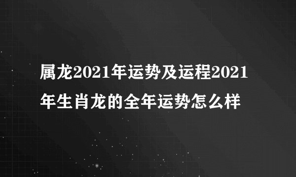 属龙2021年运势及运程2021年生肖龙的全年运势怎么样