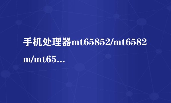 手机处理器mt65852/mt6582m/mt6589参数，性能！