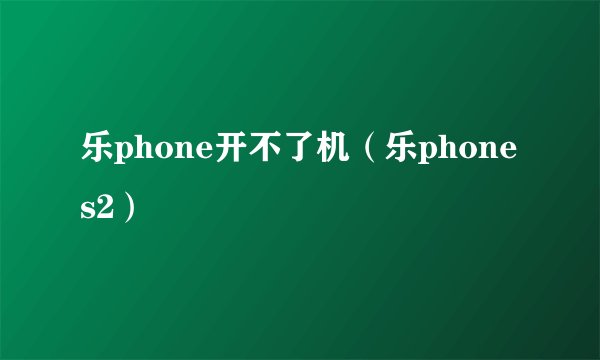 乐phone开不了机（乐phone s2）