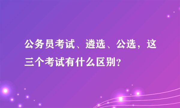 公务员考试、遴选、公选，这三个考试有什么区别？