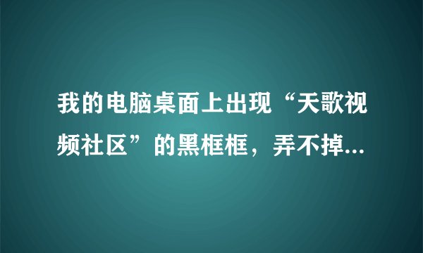 我的电脑桌面上出现“天歌视频社区”的黑框框，弄不掉啊 ！用“任务管理器”查看，“天歌视频社区”是在正