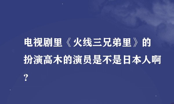 电视剧里《火线三兄弟里》的扮演高木的演员是不是日本人啊？