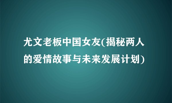 尤文老板中国女友(揭秘两人的爱情故事与未来发展计划)