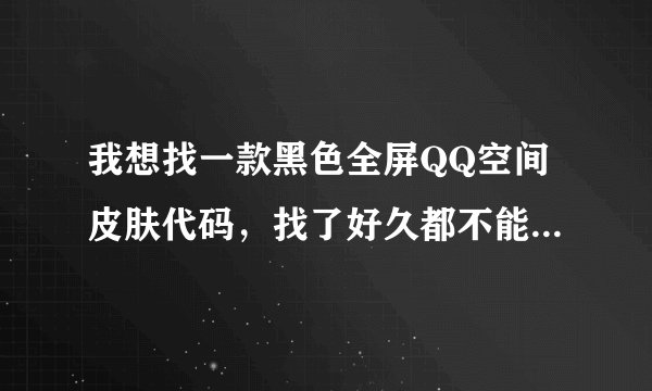 我想找一款黑色全屏QQ空间皮肤代码，找了好久都不能保存成功，哪位大侠有高招请赐教 --非常感谢。
